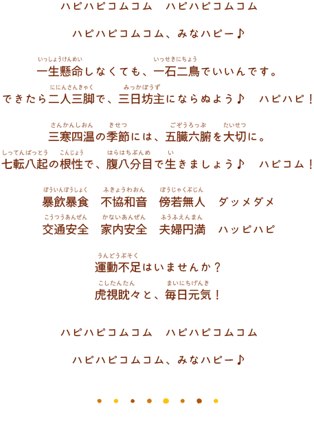 ハピハピコムコム ハピハピコムコムハピハピコムコム、みなハピー♪一生懸命しなくても、一石二鳥でいいんです。できたら二人三脚で、三日坊主にならぬよう♪ ハピハピ！ 
                三寒四温の季節には、五臓六腑を大切に。七転八起の根性で、腹八分目で生きましょう♪ ハピコム！暴飲暴食 不協和音 傍若無人 ダッメダメ交通安全 家内安全 夫婦円満 ハッピハピ運動不足はいませんか？虎視眈々と、毎日元気！ハピハピコムコム　ハピハピコムコムハピハピコムコム、みなハピー♪