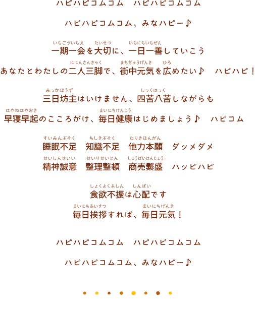 ハピハピコムコム　ハピハピコムコムハピハピコムコム、みなハピー♪一期一会を大切に、一日一善していこうあなたとわたしの二人三脚で、街中元気を広めたい♪ ハピハピ！三日坊主はいけません、四苦八苦しながらも早寝早起のこころがけ、毎日健康はじめましょう♪ ハピコム　睡眠不足 知識不足 他力本願 ダッメダメ精神誠意 整理整頓 商売繁盛 ハッピハピ食欲不振は心配です毎日挨拶すれば、毎日元気！ハピハピコムコム ハピハピコムコムハピハピコムコム、みなハピー♪