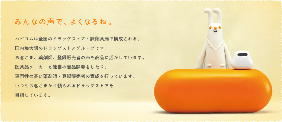 みんなの声で、よくなるね。　ハピコムは全国のドラッグストア・調剤薬局で構成される、国内最大級のドラッグストアグループです。ハピコムが取り組んでいるのはお客さまの声や薬剤師の声を商品やお店づくりに活かすこと。そのために大手の医薬品メーカーと共同で独自の商品を開発したり、薬剤師・登録販売者の教育・研修を行うなどしています。いつもお客さまの声に熱心に耳をかたむける、そんな頼れるドラッグストアを目指しています。