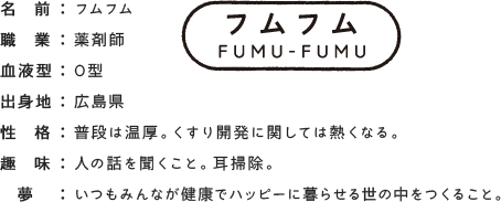 フムフム 薬剤師 O型 広島県 普段は温厚。くすり開発に関しては熱くなる。人の話を聞くこと。耳掃除。いつもみんなが健康でハッピーに暮らせる世の中をつくること。