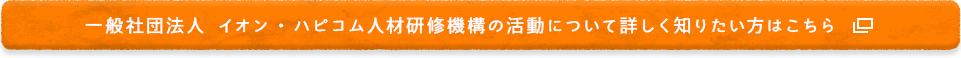 一般社団法人 イオン・ハピコム人材研修機構の活動について詳しく知りたい方はこちら